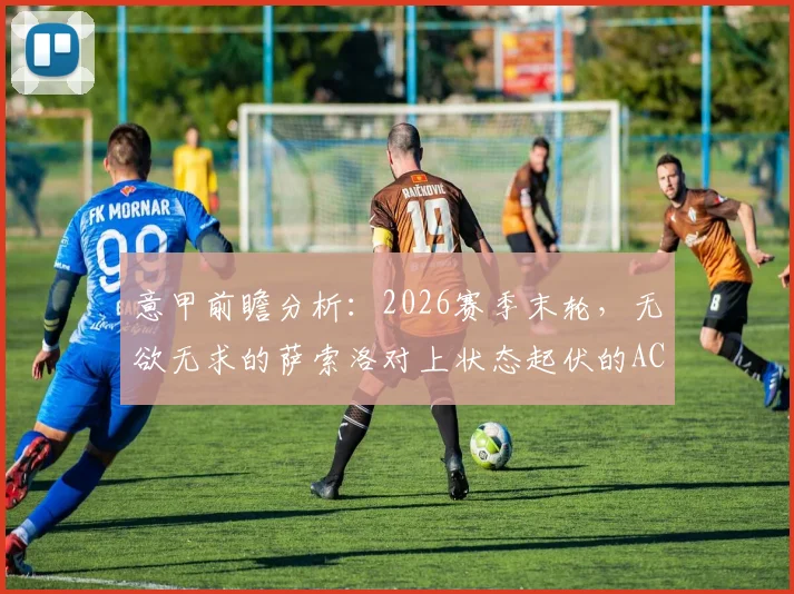 意甲前瞻分析:2026赛季末轮,无欲无求的萨索洛对上状态起伏的AC米兰,历史战绩与近期状态解读