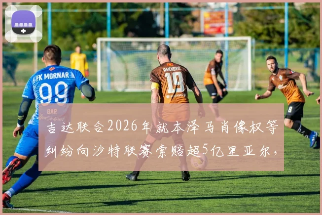 吉达联合2026年就本泽马肖像权等纠纷向沙特联赛索赔超5亿里亚尔,沙媒披露事件细节与最新进展