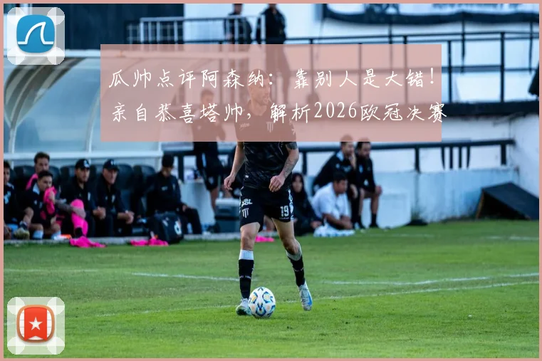 瓜帅点评阿森纳:靠别人是大错!亲自恭喜塔帅,解析2026欧冠决赛关键看点与晋级之路
