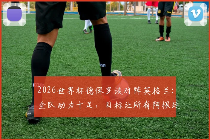 2026世界杯德保罗谈对阵英格兰：全队动力十足，目标让所有阿根廷球迷赛后感到高兴