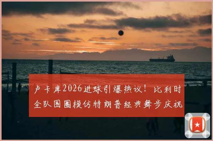卢卡库2026进球引爆热议！比利时全队围圈模仿特朗普经典舞步庆祝，趣味瞬间全解析