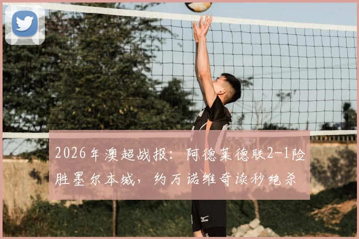 2026年澳超战报：阿德莱德联2-1险胜墨尔本城，约万诺维奇读秒绝杀，积分榜形势突变
