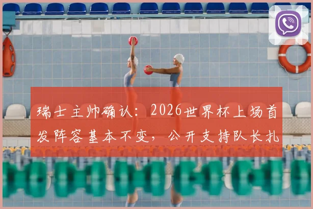 瑞士主帅确认:2026世界杯上场首发阵容基本不变,公开支持队长扎卡严苛言论