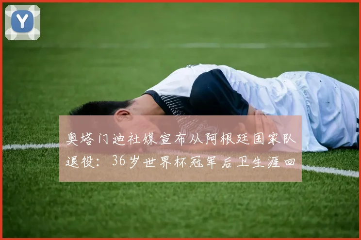 奥塔门迪社媒宣布从阿根廷国家队退役：36岁世界杯冠军后卫生涯回顾，未来去向分析