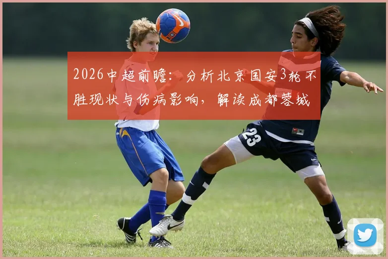 2026中超前瞻：分析北京国安3轮不胜现状与伤病影响，解读成都蓉城前场豪华配置，附两队历史交锋全记录