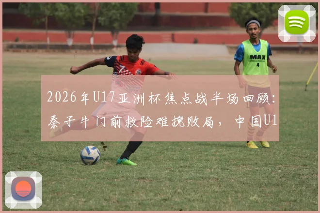 2026年U17亚洲杯焦点战半场回顾：秦子牛门前救险难挽败局，中国U17半场0-1落后日本队