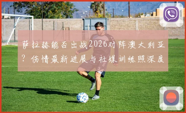 萨拉赫能否出战2026对阵澳大利亚？伤情最新进展与社媒训练照深度解读，附埃及队出线前景分析