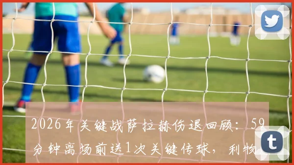 2026年关键战萨拉赫伤退回顾：59分钟离场前送1次关键传球，利物浦锋线受影响几何？