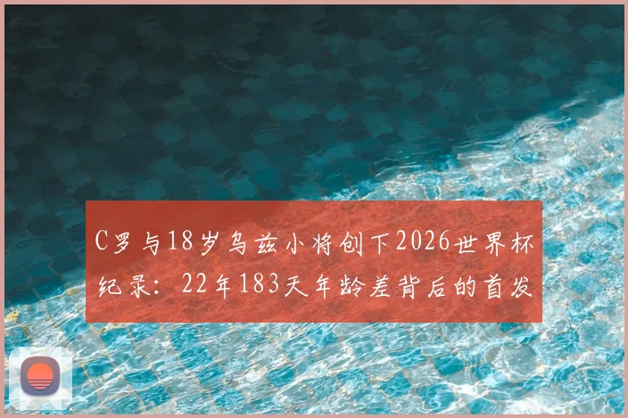 C罗与18岁乌兹小将创下2026世界杯纪录：22年183天年龄差背后的首发传奇与青训启示
