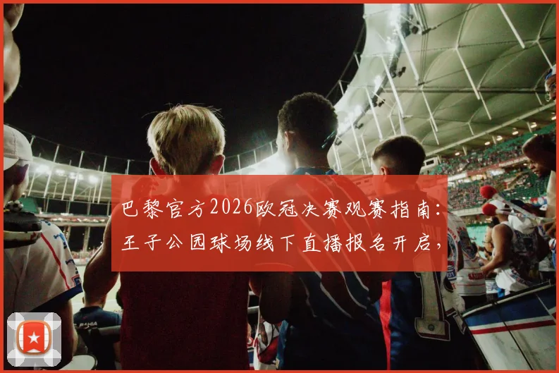 巴黎官方2026欧冠决赛观赛指南：王子公园球场线下直播报名开启，球迷参与全流程解析