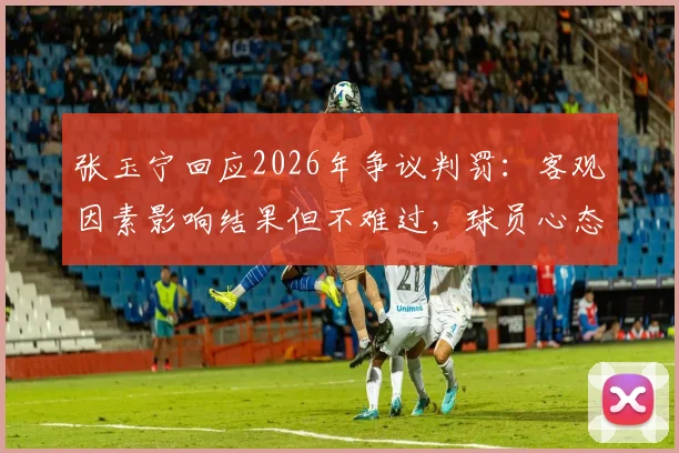 张玉宁回应2026年争议判罚:客观因素影响结果但不难过,球员心态与竞技公平探讨