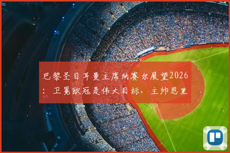 巴黎圣日耳曼主席纳赛尔展望2026：卫冕欧冠是伟大目标，主帅恩里克是长期计划核心