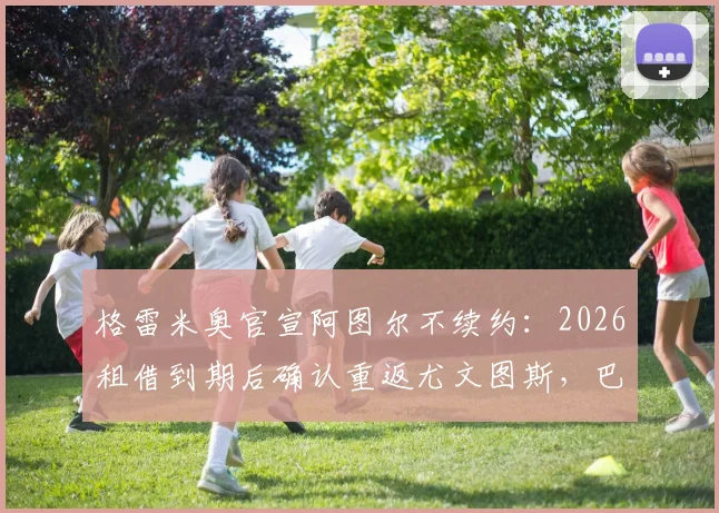 格雷米奥官宣阿图尔不续约:2026租借到期后确认重返尤文图斯,巴西中场未来去向解析