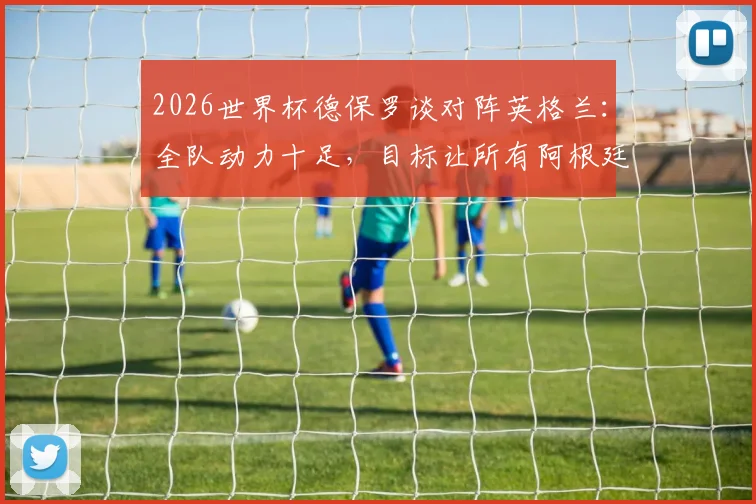 2026世界杯德保罗谈对阵英格兰:全队动力十足,目标让所有阿根廷球迷赛后感到高兴