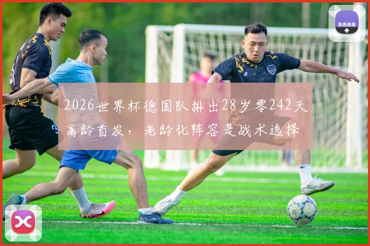 2026世界杯德国队排出28岁零242天高龄首发，老龄化阵容是战术选择还是无奈之举？深度剖析其实力与影响