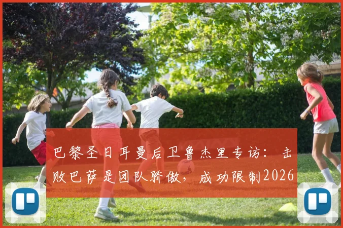 巴黎圣日耳曼后卫鲁杰里专访：击败巴萨是团队骄傲，成功限制2026年现象级新星亚马尔的关键战术解析