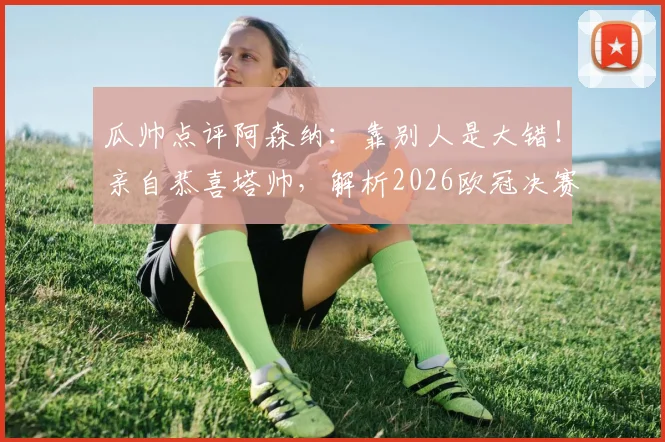 瓜帅点评阿森纳：靠别人是大错！亲自恭喜塔帅，解析2026欧冠决赛关键看点与晋级之路