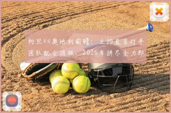 约旦vs奥地利前瞻：主帅直言对手团队配合顶级，2026年拼尽全力即是胜利，爆冷有可能吗？