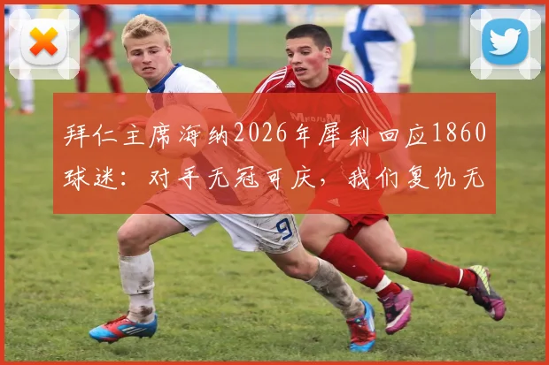 拜仁主席海纳2026年犀利回应1860球迷：对手无冠可庆，我们复仇无从谈起，详解慕尼黑德比最新冲突