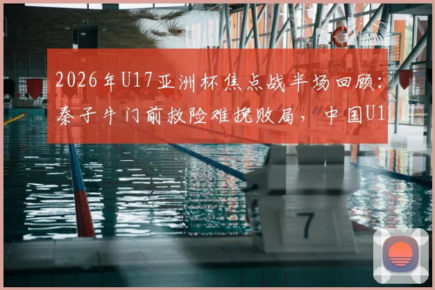 2026年U17亚洲杯焦点战半场回顾:秦子牛门前救险难挽败局,中国U17半场0-1落后日本队
