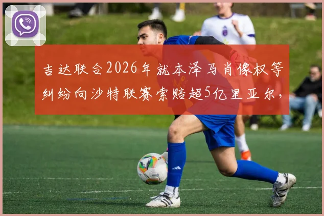 吉达联合2026年就本泽马肖像权等纠纷向沙特联赛索赔超5亿里亚尔，沙媒披露事件细节与最新进展
