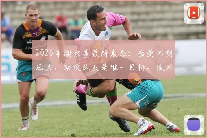 2026年谢尔基最新表态：感受不到压力，助攻队友是唯一目标，技术特点深度解析