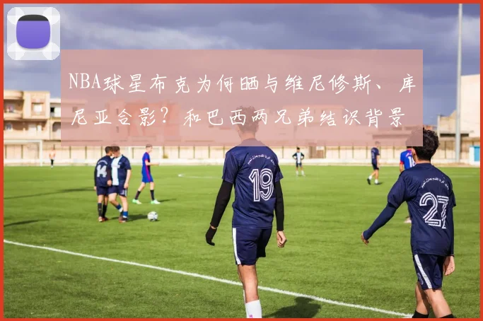 NBA球星布克为何晒与维尼修斯、库尼亚合影？和巴西两兄弟结识背景与球迷热议焦点解读