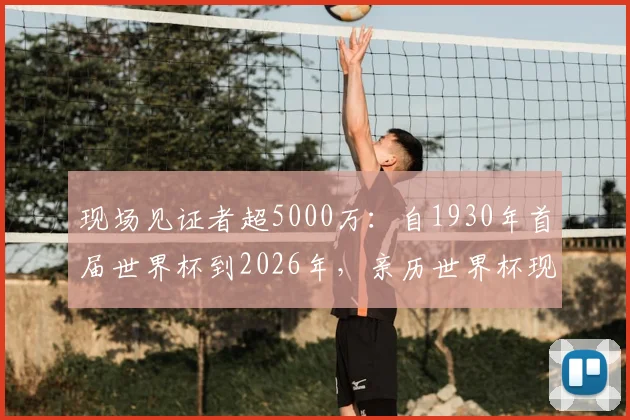 现场见证者超5000万：自1930年首届世界杯到2026年，亲历世界杯现场的球迷规模与观赛体验全解析