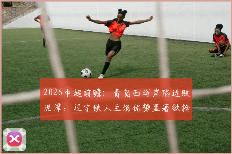 2026中超前瞻：青岛西海岸陷连败泥潭，辽宁铁人主场优势显著欲抢分