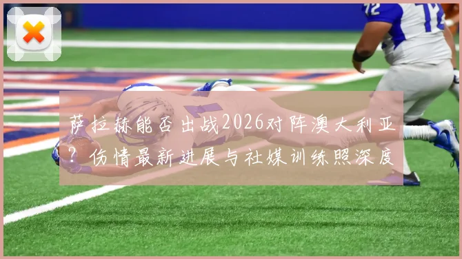 萨拉赫能否出战2026对阵澳大利亚？伤情最新进展与社媒训练照深度解读，附埃及队出线前景分析