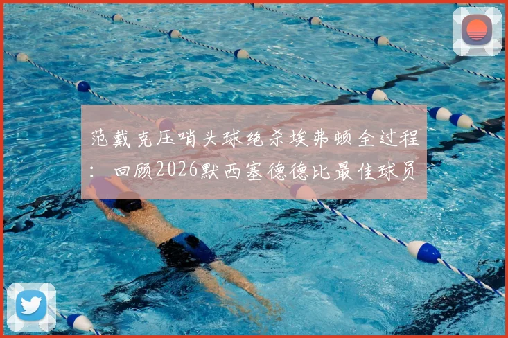 范戴克压哨头球绝杀埃弗顿全过程：回顾2026默西塞德德比最佳球员高光时刻与数据解析
