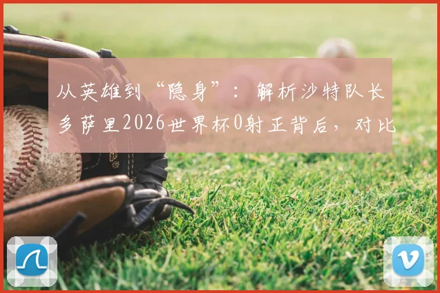 从英雄到“隐身”:解析沙特队长多萨里2026世界杯0射正背后,对比两届赛事数据与角色变化