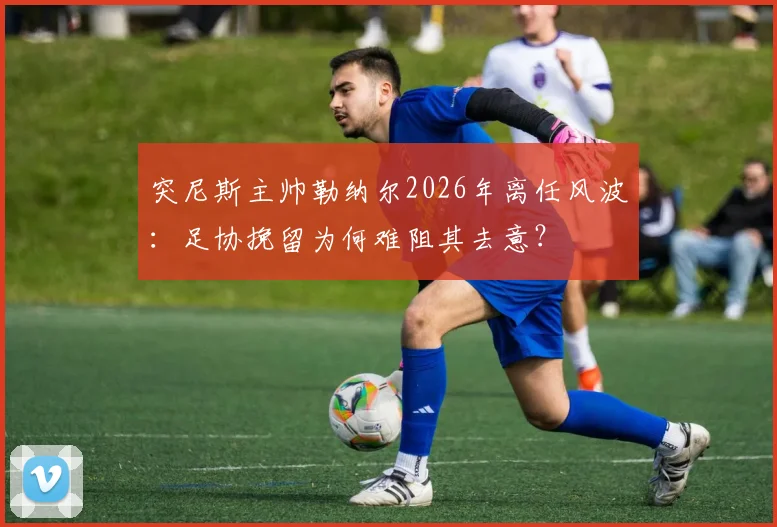 突尼斯主帅勒纳尔2026年离任风波:足协挽留为何难阻其去意?