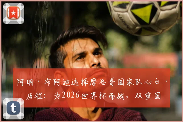 阿明·布阿迪选择摩洛哥国家队心路历程：为2026世界杯而战，双重国籍球员的骄傲与抉择