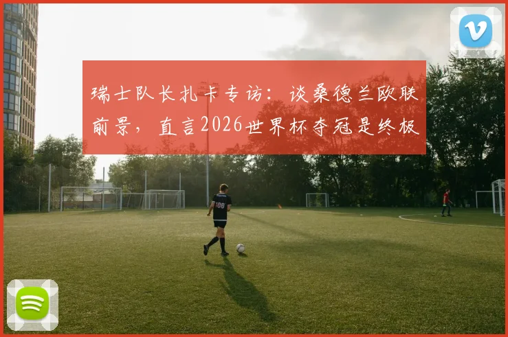 瑞士队长扎卡专访：谈桑德兰欧联前景，直言2026世界杯夺冠是终极目标