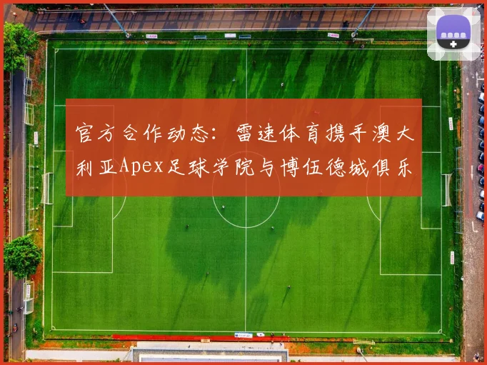 官方合作动态：雷速体育携手澳大利亚Apex足球学院与博伍德城俱乐部，对中国青训家长与学员的三大直接影响解析