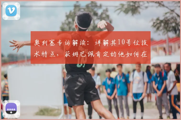 奥利塞专访解读：详解其10号位技术特点，获姆巴佩肯定的他如何在2026法国队立足？