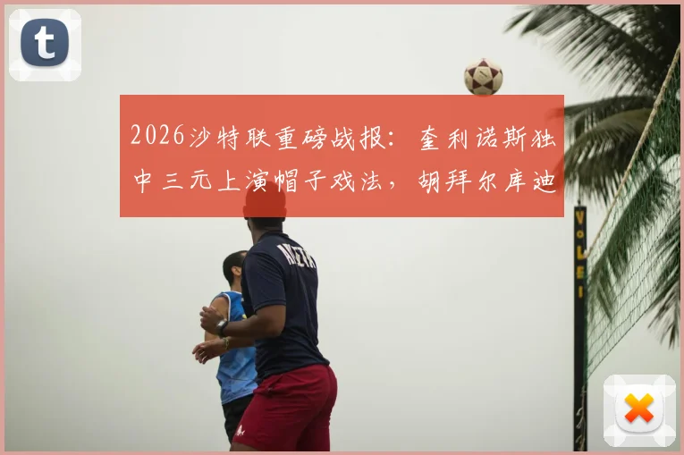 2026沙特联重磅战报：奎利诺斯独中三元上演帽子戏法，胡拜尔库迪西亚主场5-1横扫吉达联合，附比赛回放分析与最新积分榜