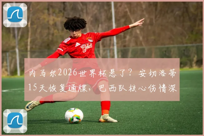内马尔2026世界杯悬了？安切洛蒂15天恢复通牒，巴西队核心伤情深度解析与影响预测