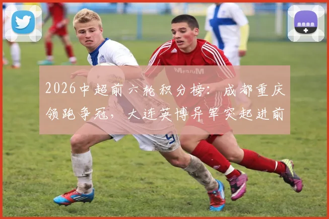 2026中超前六轮积分榜:成都重庆领跑争冠,大连英博异军突起进前三,申花排名攀升战局如何?