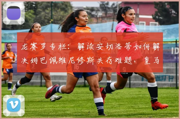 龙赛罗专栏:解读安切洛蒂如何解决姆巴佩维尼修斯共存难题,皇马新帅的巨星管理哲学
