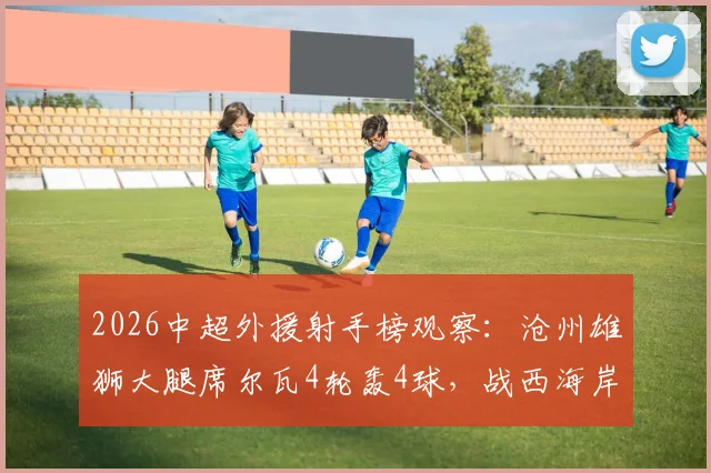 2026中超外援射手榜观察:沧州雄狮大腿席尔瓦4轮轰4球,战西海岸1传1射carry全场