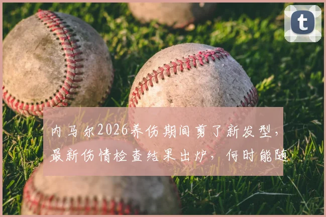 内马尔2026养伤期间剪了新发型，最新伤情检查结果出炉，何时能随队训练引关注