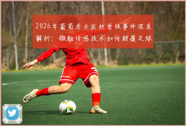 2026年葡萄牙头发丝晋级事件深度解析：微触传感技术如何颠覆足球判罚，对比VAR门线技术差异详解