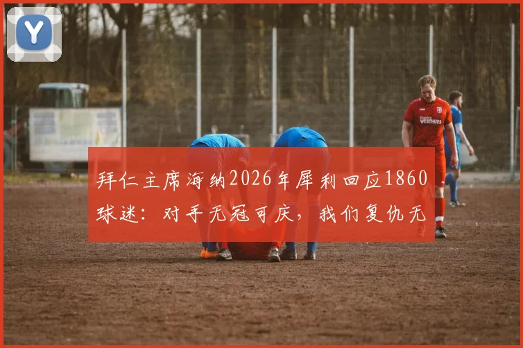 拜仁主席海纳2026年犀利回应1860球迷:对手无冠可庆,我们复仇无从谈起,详解慕尼黑德比最新冲突