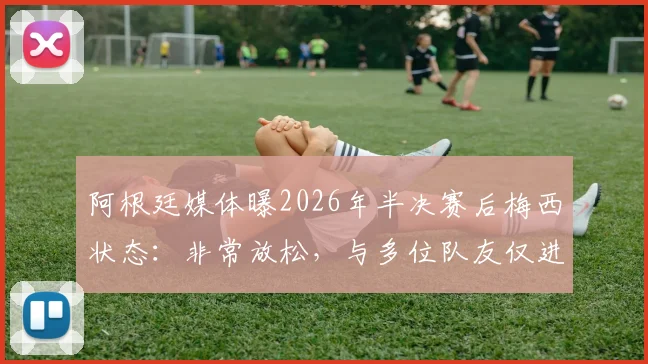 阿根廷媒体曝2026年半决赛后梅西状态：非常放松，与多位队友仅进行恢复性训练