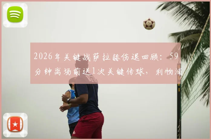 2026年关键战萨拉赫伤退回顾：59分钟离场前送1次关键传球，利物浦锋线受影响几何？