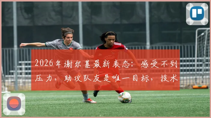 2026年谢尔基最新表态：感受不到压力，助攻队友是唯一目标，技术特点深度解析