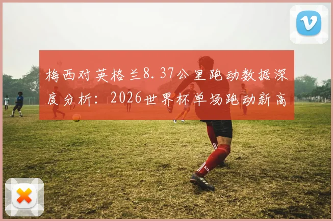 梅西对英格兰8.37公里跑动数据深度分析:2026世界杯单场跑动新高背后原因及战术解读