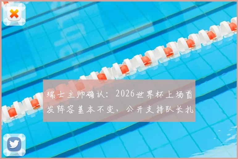 瑞士主帅确认：2026世界杯上场首发阵容基本不变，公开支持队长扎卡严苛言论